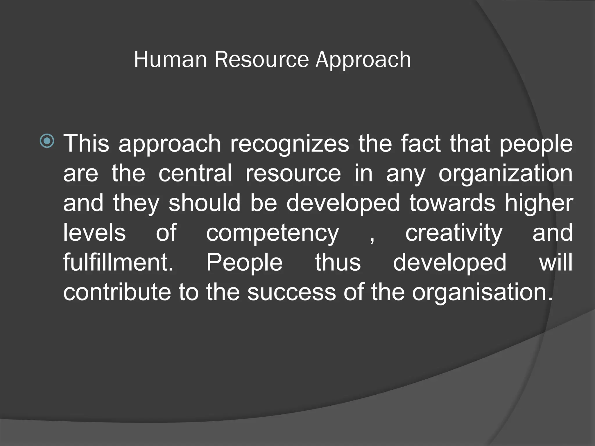 Human Resource Approach
 This approach recognizes the fact that people
are the central resource in any organization
and they should be developed towards higher
levels of competency , creativity and
fulfillment. People thus developed will
contribute to the success of the organisation.
 