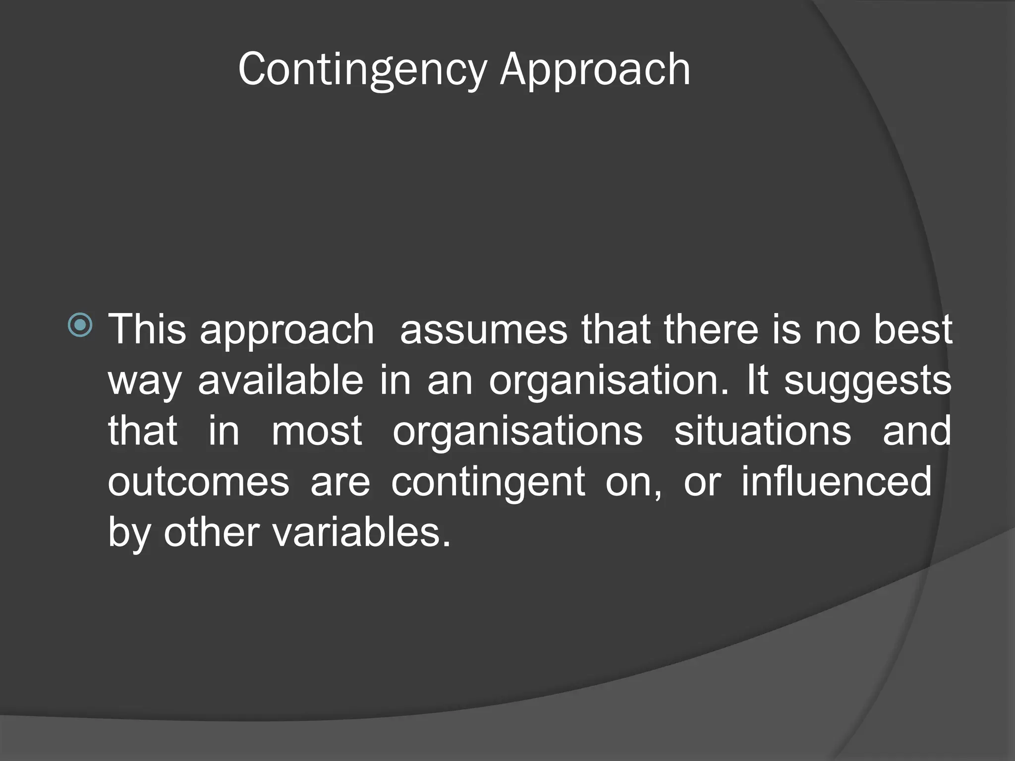 Contingency Approach
 This approach assumes that there is no best
way available in an organisation. It suggests
that in most organisations situations and
outcomes are contingent on, or influenced
by other variables.
 