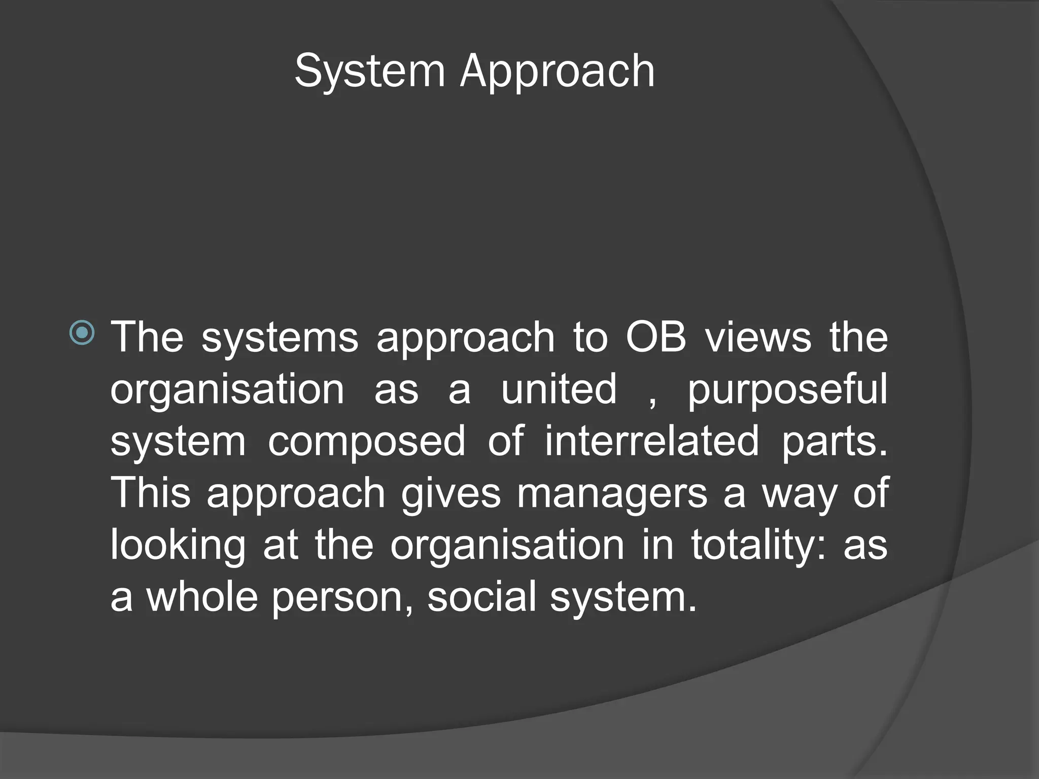 System Approach
 The systems approach to OB views the
organisation as a united , purposeful
system composed of interrelated parts.
This approach gives managers a way of
looking at the organisation in totality: as
a whole person, social system.
 