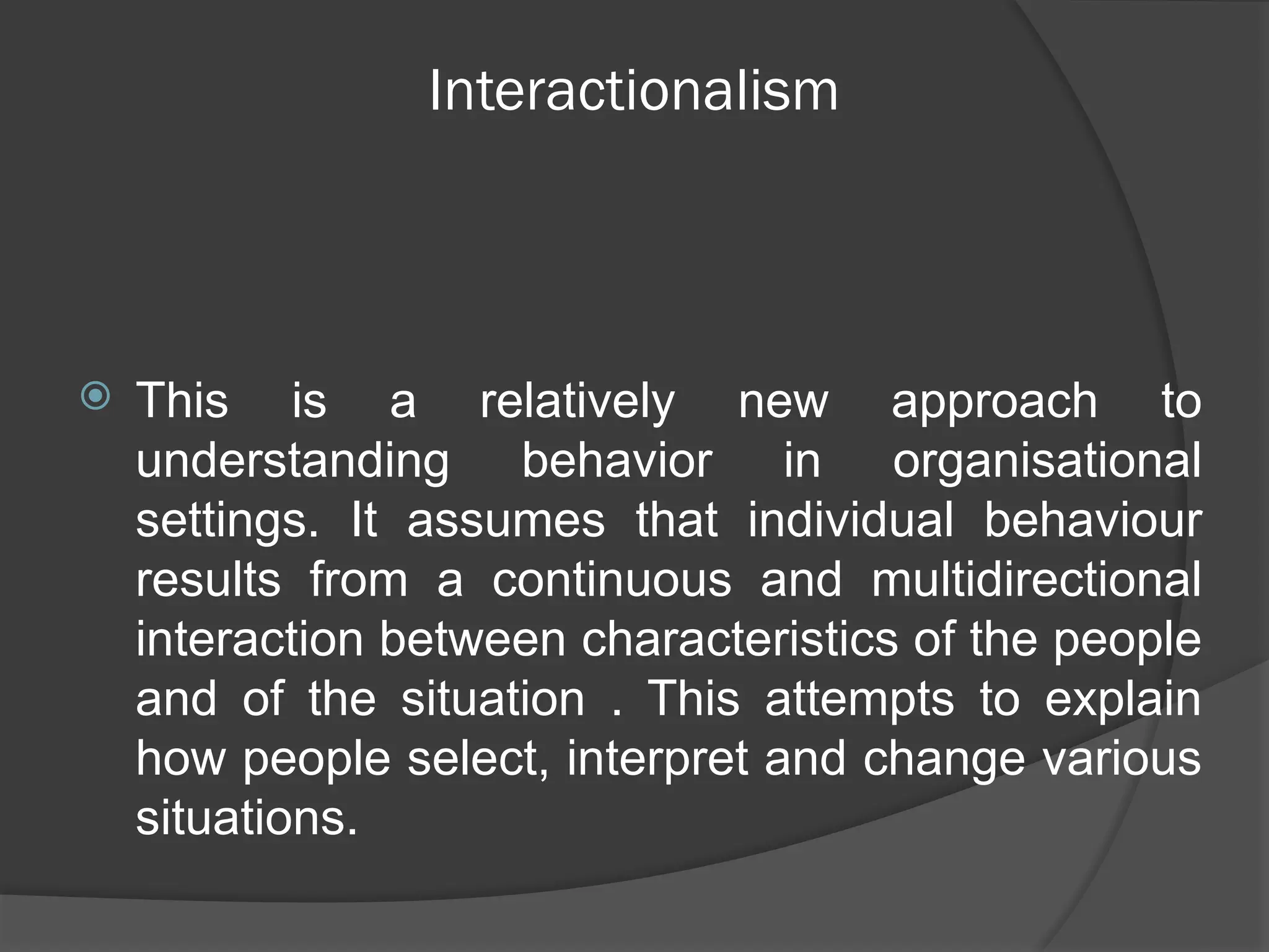 Interactionalism
 This is a relatively new approach to
understanding behavior in organisational
settings. It assumes that individual behaviour
results from a continuous and multidirectional
interaction between characteristics of the people
and of the situation . This attempts to explain
how people select, interpret and change various
situations.
 
