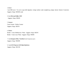 3. Server
1 unit IBM server / Yes server yang boleh digunakan sebagai medium untuk menghubung jaringan internet (Internet Connection).
Anggaran Harga: RM5000 seunit
4. 6 set Microsoft Office 2010
Anggaran Harga: RM200
5. Scanner
Canon Scanner / Brother Scanner
Anggaran Harga: RM350
6. Printer
Brother / Canon Multifunction Printer. Anggaran Harga: RM350
Brother / Canon Laser Printer. Anggaran Harga: RM400
7. 3 set Komputer Riba / NoteBook untuk kegunaan guru.
Anggaran Harga: RM2000
8. 3 set LCD Projector LED High Definition
Anggaran Harga: RM1300
 