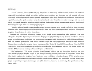 RUMUSAN
Secara konklusinya, Teknologi Maklumat yang diintegrasikan ke dalam bidang pendidikan mampu membawa satu perubahan
yang positif kepada golongan pendidik serta pelajar. Sekaligus mampu melahirkan guru dan pelajar yang celik teknologi pada masa
akan datang. Melalui pengintegrasian teknologi maklumat dan komunikasi dalam proses pengajaran dan pembelajaran, sesuatu medium
seperti teks, audio, video, grafik dan animasi mampu disampaikan kepada pelajar dengan berkesan melalui rangsangan deria yang lebih
efektif. Para pendidik juga mampu menjadikan teknologi maklumat dan komunikasi sebagai satu wadah untuk mengakses dan berkongsi
bahan pengajaran dengan murid dan komuniti pengajar yang lain.
Teknologi maklumat juga jelas mampu menjadikan sesuatu rancangan pengajaran harian menarik serta berkesan dengan penerapan
model reka bentuk pengajaran yang sesuai. Pemilihan model reka bentuk yang sesuai serta bertepatan mampu menjadikan sesuatu proses
pengajaran dan pembelajaran itu berjalan dengan lancar.
Pengajaran dan Pembelajaran Berbantukan Komputer (PPBK) semakin meluas penggunaannya dalam pendidikan. PPBK yang
dibangunkan dengan baik dapat meningkatkan kefahaman dan penguasaan pelajar terhadap apa yang dipelajari, meningkatkan motivasi
pelajar, mewujudkan suasana pembelajaran yang menyeronokan serta mencabar minda dan membimbing pelajar belajar terarah kendiri.
Oleh yang demikian, pembangunan PPBK haruslah dilakukan dengan teliti agar penggunaannya berkesan dan dapat memenuhi
kehendak kursus serta keperluan pengguna khasnya kepada para pelajar. Hussien Hj. Ahmad (2002) dalam Dayang Azizah bte Mohd
Salleh (2008) menekankan pembelajaran dan pengajaran dan pembelajaran perlu menekankan sifat-sifat kritis, kreatif, inovatif dan
interaktif. PPBK merupakan satu daripada bahan pembelajaran bersifat interaktif.
Walau bagaimanapun, PPBK haruslah bersesuaian dengan kandungan pelajaran yang ingin disampaikan, kemahiran yang ingin
diajar dan nilai yang ingin diterapkan. Dengan itu, guru harus peka terhadap pemilihan perisian sama ada menggunakan tutorial, latih
tubi, simulasi ,tunjukcara dan sebagainya. Secara keseluruhan konsep pembelajaran berbantukan komputer (PPBK) merupakan proses
pembelajaran yang membolehkan pelajar berinteraksi dengan komputer dengan bimbingan guru. Ia merupakan cara untuk membolehkan
pelajar memperolehi proses pembelajaran dengan lebih yakin dan seronok. Seterusnya ia dapat meningkatkan pemahaman dan daya
ingatan pelajar.
 