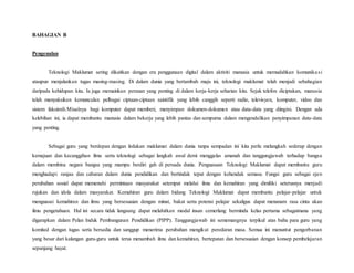 BAHAGIAN B
Pengenalan
Teknologi Maklumat sering dikaitkan dengan era penggunaan digital dalam aktiviti manusia untuk memudahkan komunikasi
ataupun menjalankan tugas masing-masing. Di dalam dunia yang bertambah maju ini, teknologi maklumat telah menjadi sebahagian
daripada kehidupan kita. Ia juga memainkan peranan yang penting di dalam kerja-kerja seharian kita. Sejak telefon diciptakan, manusia
telah menyaksikan kemunculan pelbagai ciptaan-ciptaan saintifik yang lebih canggih seperti radio, televisyen, komputer, video dan
sistem faksimili.Misalnya bagi komputer dapat memberi, menyimpan dokumen-dokumen atau data-data yang diingini. Dengan ada
kelebihan ini, ia dapat membantu manusia dalam bekerja yang lebih pantas dan sempurna dalam mengendalikan penyimpanan data-data
yang penting.
Sebagai guru yang berdepan dengan ledakan maklumat dalam dunia tanpa sempadan ini kita perlu melangkah sederap dengan
kemajuan dan kecanggihan ilmu serta teknologi sebagai langkah awal demi menggalas amanah dan tanggungjawab terhadap bangsa
dalam membina negara bangsa yang mampu berdiri gah di persada dunia. Penguasaan Teknologi Maklumat dapat membantu guru
menghadapi ranjau dan cabaran dalam dunia pendidikan dan bertindak tepat dengan kehendak semasa. Fungsi guru sebagai ejen
perubahan sosial dapat memenuhi permintaan masyarakat setempat melalui ilmu dan kemahiran yang dimiliki seterusnya menjadi
rujukan dan idola dalam masyarakat. Kemahiran guru dalam bidang Teknologi Maklumat dapat membantu pelajar-pelajar untuk
menguasai kemahiran dan ilmu yang bersesuaian dengan minat, bakat serta potensi pelajar sekaligus dapat menanam rasa cinta akan
ilmu pengetahuan. Hal ini secara tidak langsung dapat melahirkan modal insan cemerlang berminda kelas pertama sebagaimana yang
digarapkan dalam Pelan Induk Pembangunan Pendidikan (PIPP). Tanggungjawab ini sememangnya terpikul atas bahu para guru yang
komited dengan tugas serta bersedia dan sanggup menerima perubahan mengikut peredaran masa. Semua ini menuntut pengorbanan
yang besar dari kalangan guru-guru untuk terus menambah ilmu dan kemahiran, bertepatan dan bersesuaian dengan konsep pembelajaran
sepanjang hayat.
 