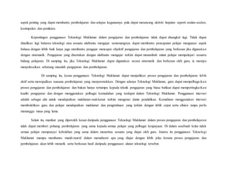 aspek penting yang dapat membantu pembelajaran dan selepas kegunaanya pula dapat merancang aktiviti lanjutan seperti soalan-soalan,
kesimpulan dan penilaian.
Kepentingan penggunaan Teknologi Maklumat dalam pengajaran dan pembelajaran tidak dapat disangkal lagi. Tidak dapat
dinafikan lagi bahawa teknologi atau sesuatu alatbantu mengajar sememangnya dapat membantu pencapaian pelajar menguasai aspek
bahasa dengan lebih baik Ianya juga membantu pengajar mencapai objektif pengajaran dan pembelajaran yang berkesan jika digunakan
dengan sistematik. Pengajaran yang disertakan dengan alatbantu mengajar terkini dapat menambah minat pelajar mempelajari sesuatu
bidang pelajaran. Di samping itu, jika Teknologi Maklumat dapat digunakan secara sistematik dan berkesan oleh guru, ia mampu
menyelesaikan sebarang masalah pengajaran dan pembelajaran.
Di samping itu, kesan penggunaan Teknologi Maklumat dapat menjadikan proses pengajaran dan pembelajaran lebih
aktif serta mewujudkan suasana pembelajaran yang menyeronokkan. Dengan adanya Teknologi Maklumat, guru dapat mempelbagaikan
proses pengajaran dan pembelajaran dan bukan hanya tertumpu kepada teknik pengajaran yang biasa bahkan dapat mempertingkatkan
kualiti pengajaran dan dengan menggunakan pelbagai kemudahan yang terdapat dalam Teknologi Maklumat. Penggunaan internet
adalah sebagai alat untuk mendapatkan maklumat-maklumat terkini mengenai dunia pendidikan. Kemahiran menggunakan internet
membolehkan guru dan pelajar mendapatkan maklumat dan pengetahuan yang terkini dengan lebih cepat serta efisien tanpa perlu
menunggu masa yang lama.
Selain itu, manfaat yang diperoleh kesan daripada penggunaan Teknologi Maklumat dalam proses pengajaran dan pembelajaran
ialah dapat memberi peluang pembelajaran yang sama kepada semua pelajar yang pelbagai keupayaan. Di dalam sesebuah kelas tidak
semua pelajar mempunyai kebolehan yang sama dalam menerima sesuatu yang diajar oleh guru. Justeru itu penggunaan Teknologi
Maklumat mampu membantu murid-murid dalam memahami apa yang diajar dengan lebih jelas kerana proses pengajaran dan
pembelajaran akan lebih menarik serta berkesan hasil daripada penggunaan alatan teknologi tersebut.
 