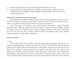 II. Melatih dan membimbing guru-guru dengan kemahiran menggunakan kemudahan yang disediakan.
III. Merancang, melaksana dan menyelia pelbagai aktiviti pendidikan berasaskan penggunaan rangkaian meluas ke arah
mengembangkan minda dan pengetahuan di samping menggalakkan perlaksanaan pelbagai aktiviti kreatif dan inovatif
berasaskan teknologi maklumat.
Pengajaran dan Pembelajaran Berasaskan Komputer (PPBK)
Dalam Pengajaran Dan Pembelajaran Berbantukan Komputer, pelbagai unsur media digabungjalinkan. Unsur-unsur tersebut
ialah video, audio, animasi, teks dan grafik. Oleh yang demikian, maklumat bermutu dan berkesan mampu disampaikan sekiranya ia
digunakan secara berfikrah, terancang dan bersesuaian dengan aktiviti pengajaran dan pembelajaran.
Menurut Omar Zakaria et al (2006) dalam modul ‘Teknologi Maklumat dalam Pendidikan’, Pengajaran Pembelajaran
Berbantukan Komputer (PPBK) ialah pengajaran atau kursus, yang disampaikan menggunakan pakej perisian pendidikan yang dibina
oleh pembangun perisian dengan menggunakan komputer. Pengajaran Pembelajaran Berbantukan Komputer telah lama diperkenalkan
iaitu kira-kira pada sekitar tahun 50an. Di Malaysia, Kementerian Pelajaran telah menyediakan pelbagai perisian Pengajaran
Pembelajaran Berbantukan Komputer (PPBK) ke sekolah-sekolah.
Cadangan kaedah PPBK
1. Tutorial
Tutorial merupakan sejenis PPBK yang digunakan bagi maksud mempersembahkan bahan pengajaran baru yang mana ianya
mempunyai beberapa langkah-langkah penerangan yang tersusun (Allesi & Trollip, 1991). Dalam hal ini, PPBK yang dibina akan
bersifat tutorial yang berfungsi sebagai tutor dalam menyampaikan sesebuah pengajaran. Dengan kata lain kaedah tutorial ini lazimnya
digunakan untuk menyampaikan sesuatu fakta ataupun penerangan mengenai sesuatu perkara kepada murid. Kaedah ini sesuai
digunakan ketika menyampaikan maklumat dan memulakan sesuatu topik pengajaran dan pembelajaran. Antara contoh PPBK yang
boleh dibangunkan adalah menggunakan MS Word, Power Point, Publisher dan Authorware. Sebagai contohnya, melalui kaedah
tutorial, guru dapat menyediakan pakej-pakej pengajaran seperti dalam bentuk persembahan ( MS Power Point ) untuk menerangkan
 