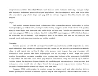 konsep-konsep asas contohnya dalam subjek Matematik seperti fakta asas, peratus, pecahan dan lain-lain lagi. Guru juga sekaligus
boleh menyediakan soalan-soalan berdasarkan isi pelajaran yang berkaitan. Guru boleh menggunakan internet untuk mencari bahan-
bahan serta maklumat yang berkaitan dengan subjek yang dipilih dan seterusnya mengunakan bahan-bahan tersebut dalam pakej
pengajaran.
2. Ujian
Pada masakini, penggunaan komputer banyak membantu guru di dalam mengumpulkan maklumat dan data pelajar. Ini sekaligus
akan menyenangkan guru membuat statistik dan pengiraan markah muridnya. Penggunaan kaedah manual walaupun masih digunakan,
namun jika jumlah bilangan murid adalah ramai, maka kaedah ini tidak lagi begitu sesuai. Dalam hal untuk menyediakan ujian kepada
murid-murid, penggunaan PPBK ini amat membantu. Guru boleh membina PPBK dengan menggunakan MS Word dan boleh dijalankan
baik secara online, kuiz dan sebagainya. Ujian menggunakan PPBK ini lebih menarik minat murid dan yang utama guru boleh
menyemak markah murid dengan cepat, pentas dan julat kesalahan yang kecil.
3. Permainan
Permainan pada masa kini seolah-olah telah menjadi “trade-mark” kepada murid-murid, dan tidak menghairankan jika mereka
sanggup menghabiskan wang dan masa untuk mengunjungi siber-siber. Seorang guru yang berkreativiti dan berinovasi akan mengambil
peluang ini untuk menarik minat murid-murid belajar melalui permainan dalam komputer. Guru yang berkemahiran boleh
membangunkan elemen permainan P&P melalui program-program sedia ada yang terdapat di Internet. Hampir semua perisian
pengajaran dan pembelajaran yang dicipta memasukkan elemen permainan dalam kandungan perisian rekaan mereka. Kaedah PPBK
ini sangat diminati oleh murid-murid. Antara perisian yang dibangukan adalah termasuk “Hang Man” dan “Tidy Up”. Kementerian
Pendidikan Malaysia (kini Kementerian Pelajaran Malaysia) pada suatu ketika dahulu telah membelanjakan berjuta-juta ringgit untuk
membangunkan perisian interaktif dalam mata pelajaran Matematk dan Sains yang rata-rata mempunyai elemen permainan. Permainan
yang menarik bertujuan menaikkan semangat dan keinginan murid untuk belajar.
Penggunaan PPBK kaedah permainan ini menaikkan semangat dan keinginan murid untuk belajar disebabkan aktivitinya
berbentuk pertandingan di mana murid akan membuat keputusan, mengikut arahan dan peraturan. Unsur-unsur hiburan dan keseronokan
 