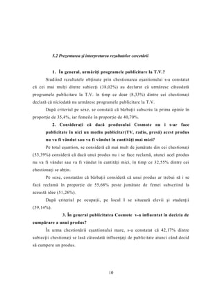 5.2 Prezentarea şi interpretarea rezultatelor cercetării
1. În general, urmăriţi programele publicitare la T.V.?
Studiind rezultatele obţinute prin chestionarea eşantionului s-a constatat
că cei mai mulţi dintre subiecţi (38,02%) au declarat că urmăresc câteodată
programele publicitare la T.V. în timp ce doar (8,33%) dintre cei chestionaţi
declară că niciodată nu urmăresc programele publicitare la T.V.
După criteriul pe sexe, se constată că bărbaţii subscriu la prima opinie în
proporţie de 35,4%, iar femeile în proporţie de 40,70%.
2. Consideraţi că dacă produsului Cosmote nu i s-ar face
publicitate în nici un mediu publicitar(TV, radio, presă) acest produs
nu va fi vândut sau va fi vândut în cantităţi mai mici?
Pe total eşantion, se consideră că mai mult de jumătate din cei chestionaţi
(53,39%) consideră că dacă unui produs nu i se face reclamă, atunci acel produs
nu va fi vândut sau va fi vândut în cantităţi mici, în timp ce 32,55% dintre cei
chestionaţi se abţin.
Pe sexe, constatăm că bărbaţii consideră că unui produs ar trebui să i se
facă reclamă în proporţie de 55,68% peste jumătate de femei subscriind la
această idee (51,26%).
După criteriul pe ocupaţii, pe locul I se situează elevii şi studenţii
(59,14%).
3. În general publicitatea Cosmote v-a influentat în decizia de
cumpărare a unui produs?
În urma chestionării eşantionului mare, s-a constatat că 42,17% dintre
subiecţii chestionaţi se lasă câteodată influenţaţi de publicitate atunci când decid
să cumpere un produs.
10
 