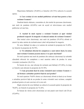 Majoritatea bărbaţilor (39,46%) şi femeilor (45,73%) subscriu la această
opinie.
4. Care credeţi că este mediul publicitar cel mai bun pentru a face
reclama Cosmote?
Studiind datele obţinute, constatăm că, din totalul de persoane chestionate,
mai mult de jumătate (65,89%) sunt de acord că televiziunea este mediul
publicitar cel mai bun.
5. Auzind în mod repetat o reclamă Cosmote şi apoi văzând
produsul respectiv în magazin vă aduceţi aminte de reclama Cosmote?
Din totalul celor chestionaţi, mai mult de jumătate (55,47%) afirmă că
uneori îşi aduc aminte de reclamă atunci când văd produsul în magazin.
Pe sexe, bărbaţii îşi aduc şi ei aminte de reclamă în proporţie de 51,89%,
iar femeile în proporţie de 58,79%.
6. Vă schimbaţi obiceiul de cumpărare a unei mărci dacă, în urma
unei reclame Cosmote,aceasta marca vi se pare mai bună?
Pe total eşantion mai mult de jumătate din subiecţii chestionaţi îşi schimbă
câteodată obiceiul de cumpărare a unei anumite mărci de produs în urma
vizionării reclamelor (56,51%).
În funcţie de sex, mai afectaţi de reclamă sunt bărbaţii (57,30%), în timp
ce femeile sunt afectate în proporţie de 55,78%.
7. Cum procedaţi dacă în urma vizionării unei reclame Cosmote v-
aţi format o atitudine pozitivă faţă de acel produs?
Pe total eşantion 70,05% dintre cei chestionaţi afirmă că dacă şi-au format
o atitudine pozitivă faţă de un produs în urma vizionării unei reclame, cumpără
produsul pentru că sunt convinşi că le este util.
După criteriul de sexe bărbaţii au subscris la această opinie în proporţie de
70,05%, iar femeile în proporţie de 72,36%.
În funcţie de vârsta celor chestionaţi cei mai puţini sunt tinerii sub 20 ani
(52,69%).
11
 
