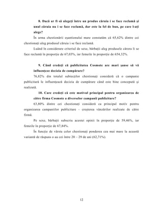8. Dacă ar fi să alegeţi între un produs căruia i se face reclamă şi
unul căruia nu i se face reclamă, dar este la fel de bun, pe care l-aţi
alege?
În urma chestionării eşantionului mare constatăm că 65,62% dintre cei
chestionaţi aleg produsul căruia i se face reclamă.
Luând în considerare criteriul de sexe, bărbaţii aleg produsele cărora li se
face reclamă în proporţie de 67,03%, iar femeile în proporţie de 654,32%.
9. Când credeţi că publicitatea Cosmote are mari şanse să vă
influenţeze decizia de cumpărare?
76,82% din totalul subiecţilor chestionaţi consideră că o campanie
publicitară le influenţează decizia de cumpărare când este bine concepută şi
realizată.
10. Care credeţi că este motivul principal pentru organizarea de
către firma Cosmote a diverselor campanii publicitare?
63,80% dintre cei chestionaţi consideră ca principal motiv pentru
organizarea campaniilor publicitare – creşterea vânzărilor realizate de către
firmă.
Pe sexe, bărbaţii subscriu acestei opinii în proporţie de 59,46%, iar
femeile în proporţie de 67,84%.
În funcţie de vârsta celor chestionaţi ponderea cea mai mare la această
variantă de răspuns o au cei între 20 – 29 de ani (62,71%).
12
 