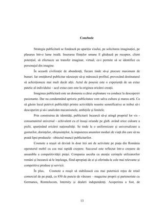Concluzie
Strategia publicitară se fondează pe apariţia visului, pe solicitarea imaginaţiei, pe
plasarea într-o lume ireală. Inserarea fiinţelor umane îl ghidează pe receptor, client
potenţial, să efectueze un transfer imaginar, virtual, ce-i permite să se identifice cu
personajul din imagine.
În această civilizaţie de abundenţă, fiecare tinde să-şi procure maximum de
bunuri. Iar emiţătorul publicitar năzuieşte să-şi mărească profitul, provocând destinatarul
să achiziţioneze mai mult decât alţii. Actul de posesie este o experienţă de un extaz
patetic al individului – acel extaz care este la originea oricărei creaţii.
Imaginea publicitară este un domeniu a cărui exploatare va conduce la descoperiri
pasionante. Dar nu condamnând aprioric publicitatea vom salva cultura şi marea artă. Ca
să găsim locul potrivit publicităţii printre activităţile noastre semnificative ar trebui să-i
descoperim şi să-i analizăm mecanismele, ambiţiile şi limitele.
Prin construirea de identităţi, publicitarii încearcă să-şi atingă propriul lor vis -
consumatorul universal - echivalent cu el însuşi oriunde pe glob. având orice culoare a
pielii, aparţinând oricărei naţionalităţi. Se tinde la o uniformizare şi universalizare a
gusturilor, dorinţelor, obişnuinţelor, la impunerea anumitor moduri de viaţă din care să nu
poată lipsi produsele - obiectul muncii publicitarilor.
Cosmote a reuşit să devină în doar trei ani de activitate pe piaţa din România
operatorul mobil cu cea mai rapidă creştere. Succesul este reflectat într-o creştere de
ansamblu a competitivităţii pieţei. Compania asculta cu atenţie cerinţele utilizatorilor
români şi încearcă să le înţeleaga, fiind apropiaţi de ei şi oferindu-le cele mai relevante şi
competitive produse şi servicii.
În plus, Cosmote a reuşit să stabilească cea mai puternică reţea de retail
comercial de pe piaţă, cu 850 de puncte de vânzare – magazine proprii şi parteneriate cu
Germanos, Romtelecom, Internity şi dealeri independenţi. Acoperirea a fost, de
13
 