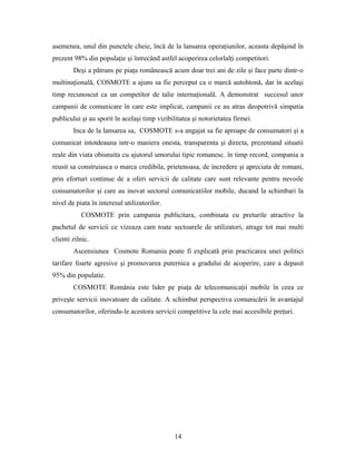 asemenea, unul din punctele cheie, încă de la lansarea operaţiunilor, aceasta depăşind în
prezent 98% din populaţie şi întrecând astfel acoperirea celorlalţi competitori.
Deşi a pătruns pe piaţa românească acum doar trei ani de zile şi face parte dintr-o
multinaţională, COSMOTE a ajuns sa fie perceput ca o marcă autohtonă, dar în acelaşi
timp recunoscut ca un competitor de talie internaţională. A demonstrat succesul unor
campanii de comunicare în care este implicat, campanii ce au atras deopotrivă simpatia
publicului şi au sporit în acelaşi timp vizibilitatea şi notorietatea firmei.
Inca de la lansarea sa, COSMOTE s-a angajat sa fie aproape de consumatori şi a
comunicat intotdeauna intr-o maniera onesta, transparenta şi directa, prezentand situatii
reale din viata obisnuita cu ajutorul umorului tipic romanesc. în timp record, compania a
reusit sa construiasca o marca credibila, prietenoasa, de incredere şi apreciata de romani,
prin eforturi continue de a oferi servicii de calitate care sunt relevante pentru nevoile
consumatorilor şi care au inovat sectorul comunicatiilor mobile, ducand la schimbari la
nivel de piata în interesul utilizatorilor.
COSMOTE prin campania publicitara, combinata cu preturile atractive la
pachetul de servicii ce vizeaza cam toate sectoarele de utilizatori, atrage tot mai multi
clienti zilnic.
Ascensiunea Cosmote Romania poate fi explicată prin practicarea unei politici
tarifare foarte agresive şi promovarea puternica a gradului de acoperire, care a depasit
95% din populatie.
COSMOTE România este lider pe piaţa de telecomunicaţii mobile în ceea ce
priveşte servicii inovatoare de calitate. A schimbat perspectiva comunicării în avantajul
consumatorilor, oferindu-le acestora servicii competitive la cele mai accesibile preţuri.
14
 