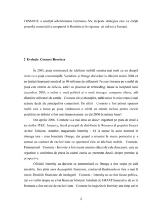 COSMOTE a anunțat achizitionarea Germanos SA, mișcare strategica care va crește
prezența comercială a companiei în România şi în regiunea de sud-est a Europei.
2 Evoluţia Cosmote România
În 2005, piaţa românească de telefonie mobilă semăna mai mult cu un duopol
decât cu o piaţă concurenţială, Vodafone şi Orange declarând la sfârşitul anului 2004 că
au depăşit împreună numărul de 10 milioane de utilizatori. Pe scurt intrarea pe o astfel de
piaţă este extrem de dificilă, astfel că procesul de rebranding, lansat la începutul lunii
decembrie 2005, a inclus o nouă politică şi o nouă strategie: compania oferea, atât
clienţilor utilizatori de cartele Cosmote cât şi abonaţilor, tarife unice în orice reţea şi mai
scăzute decât ale principalilor competitori. De altfel Cosmote a fost primul operator
mobil care a lansat pe piaţa românească o ofertă cu minute incluse pentru cartele
preplătite iar debutul a fost unul impresioanant: au dat 2000 de minute lunar!
Din aprilie 2006, Cosmote si-a mai atras un dealer important pe piata de retail a
serviciilor IT&C: Internity, lantul principal de distributie în Romania al grupului francez
Avenir Telecom. Anterior, magazinele Internity - 64 la numar în acest moment în
intreaga tara - erau branduite Orange, dar grupul a renuntat la marca portocalia şi a
semnat un contract de exclusivitate cu operatorul elen de telefonie mobila Cosmote.
Parteneriatul Cosmote - Internity a fost recent anuntat oficial de cele doua parti, care au
organizat o conferinta de presa în cadrul careia au prezentat detalii despre premize şi
perspective.
Oficialii Internity au declarat ca parteneriatul cu Orange a fost stopat pe cale
amiabila, fara plata unor despagubiri financiare, contractul finalizandu-se fara a mai fi
innoit. Detaliile financiare ale intelegerii Cosmote - Internity nu au fost facute publice,
dar s-a vorbit despre un efort financiar bilateral. Intrebati de SMARTfinancial.ro de ce în
Romania a fost nevoie de exclusivitate Cosmote în magazinele Internity atat timp cat în
2
 