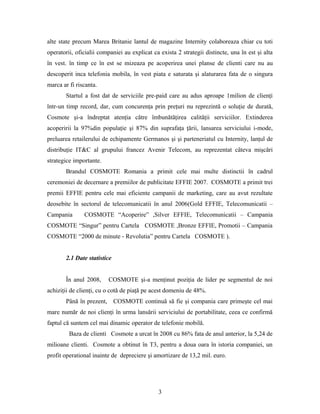 alte state precum Marea Britanie lantul de magazine Internity colaboreaza chiar cu toti
operatorii, oficialii companiei au explicat ca exista 2 strategii distincte, una în est şi alta
în vest. în timp ce în est se mizeaza pe acoperirea unei planse de clienti care nu au
descoperit inca telefonia mobila, în vest piata e saturata şi alaturarea fata de o singura
marca ar fi riscanta.
Startul a fost dat de serviciile pre-paid care au adus aproape 1milion de clienţi
într-un timp record, dar, cum concurenţa prin preţuri nu reprezintă o soluţie de durată,
Cosmote şi-a îndreptat atenţia către îmbunătăţirea calităţii serviciilor. Extinderea
acoperirii la 97%din populaţie şi 87% din suprafaţa ţării, lansarea serviciului i-mode,
preluarea retailerului de echipamente Germanos şi şi parteneriatul cu Internity, lanţul de
distribuţie IT&C al grupului francez Avenir Telecom, au reprezentat câteva mişcări
strategice importante.
Brandul COSMOTE Romania a primit cele mai multe distinctii în cadrul
ceremoniei de decernare a premiilor de publicitate EFFIE 2007. COSMOTE a primit trei
premii EFFIE pentru cele mai eficiente campanii de marketing, care au avut rezultate
deosebite în sectorul de telecomunicatii în anul 2006(Gold EFFIE, Telecomunicatii –
Campania COSMOTE “Acoperire” ,Silver EFFIE, Telecomunicatii – Campania
COSMOTE “Singur” pentru Cartela COSMOTE ,Bronze EFFIE, Promotii – Campania
COSMOTE “2000 de minute - Revolutia” pentru Cartela COSMOTE ).
2.1 Date statistice
În anul 2008, COSMOTE şi-a menţinut poziţia de lider pe segmentul de noi
achiziţii de clienţi, cu o cotă de piaţă pe acest domeniu de 48%.
Până în prezent, COSMOTE continuă să fie şi compania care primeşte cel mai
mare număr de noi clienţi în urma lansării serviciului de portabilitate, ceea ce confirmă
faptul că suntem cel mai dinamic operator de telefonie mobilă.
Baza de clienti Cosmote a urcat în 2008 cu 86% fata de anul anterior, la 5,24 de
milioane clienti. Cosmote a obtinut în T3, pentru a doua oara în istoria companiei, un
profit operational inainte de depreciere şi amortizare de 13,2 mil. euro.
3
 