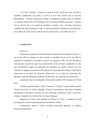 La 9 luni, veniturile Cosmote au urcat cu 93,4%, la 203 mil. euro, în timp ce
pierderile operationale s-au redus cu 27,5%, la 45,3 mil. euro.În ceea ce priveste
portabilitatea, Cosmote a devansat şi Oange şi Vodafone,un graphic arata ca Vodafone
s-a clasat pe ultimul loc cu 3778,Orange 4167 si Cosmote 5960.De asemenea, Cosmote
este pe primul loc şi la gradul de satisfacţie customer care. Cosmote detroneaza
Vodafone din topul comunicarii. Daca, la editia precedenta, Vodafone era pe primul loc,
cu un indice de 13,01, acum se afla pe cea de-a doua pozitie, cu un indice de 26,13.
3 Analiza Swot
Puncte tari
-Promovarea companiei Cosmote Romania; în primul an în compania Cosmote s-
au investit 220 de milioane de euro reusind sa deschida intr-un an de zile 600 de
magazine de distributie şi marindu-si numarul de angajati la 700. Cosmote Romania a
avut parte de o promovare agresiva, reusind astfel sa intre în topul companiilor cu cele
mai semnificative bugete de publicitate din Romania; iar pentru urmatorii trei ani
Cosmote s-a angajat sa investeasca 450 milioane de euro pentru dezvoltarea comerciala şi
promovarea sa pe piata din Romania. Promovarea sa s-a bazat pe “personaje din
Romania, situatii din Romania, probleme din Romania care comunica în stil romanesc”
-clasarea de catre revista Business Week printre primele 100 companii de IT din
lume
-semnarea parteneriatului dintre Cosmote şi Voxline Communication pentru
oferirea serviciilor cu valoare adaugata; Voxline Comunications este prima companie
specializata în furnizarea serviciilor de sms marketing constand in: jocuri, concursuri,
continut , campanii sms şi alte servicii cu valoare adaugata
-atragerea de clienti- peste jumatate de million în 7 luni şi castigand în timp
record pozitia a treia în randul operatorilor de telefonie mobile
-modernizarea rapida a retelei, prezenta comerciala puternica şi rezultate
financiare promitatoare
4
 
