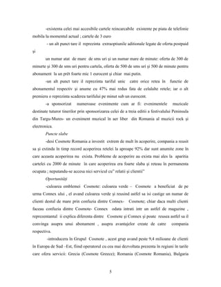 -existenta celei mai accesibile cartele reincarcabile existente pe piata de telefonie
mobila la momentul actual ; cartele de 3 euro
- un alt punct tare il reprezinta extraoptiunile aditionale legate de oferta postpaid
şi
un numar atat de mare de sms uri şi un numar mare de minute: oferta de 300 de
minurte şi 300 de sms uri pentru cartela, oferta de 500 de sms uri şi 500 de minute pentru
abonament la un prêt foarte mic 1 eurocent şi chiar mai putin.
-un alt punct tare il reprezinta tariful unic catre orice retea în functie de
abonamentul respectiv şi anume cu 47% mai redus fata de celalalte retele; iar o alt
premiera o reprezinta scaderea tarifului pe minut sub un eurocent.
-a sponsorizat numeroase evenimente cum ar fi: evenimentele muzicale
destinate tuturor tinerilor prin sponsorizarea celei de a treia editii a festivalului Peninsula
din Targu-Mures- un eveniment muzical în aer liber din Romania al muzicii rock şi
electronica.
Puncte slabe
-desi Cosmote Romania a investit extrem de mult în acoperire, compania a reusit
sa şi extinda în timp record acoperirea retelei la aproape 92% dar sunt anumite zone în
care aceasta acoperirea nu exista. Probleme de acoperire au exista mai ales la aparitia
cartelei cu 2000 de minute în care acoperirea era foarte slaba şi reteau în permanenta
ocupata ; neputandu-se accesa nici servicul cu” relatii şi clientii”
Oportunităţi
-culoarea emblemei Cosmote: culoarea verde – Cosmote a beneficiat de pe
urma Connex ului , el avand culoarea verde şi reusind astfel sa isi castige un numar de
clienti destul de mare prin confuzia dintre Connex- Cosmote; chiar daca multi clienti
faceau confuzia dintre Cosmote- Connex odata intrati intr un astfel de magazine ,
reprezentantul ii explica diferenta dintre Cosmote şi Connex şi poate reusea astfel sa il
convinga asupra unui abonament , asupra avantajelor create de catre compania
respectiva.
-introducera în Grupul Cosmote , acest grup avand peste 9,4 milioane de clienti
în Europa de Sud –Est, fiind operatorul cu cea mai dezvoltata prezenta în regiuni în tarile
care ofera servicii: Grecia (Cosmote Greece); Romania (Cosmote Romania), Bulgaria
5
 