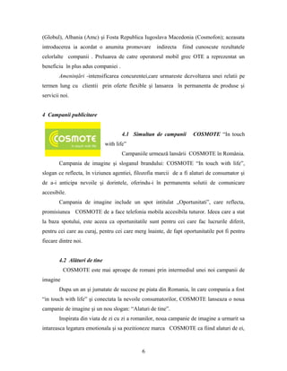 (Globul), Albania (Amc) şi Fosta Republica Iugoslava Macedonia (Cosmofon); aceasata
introducerea ia acordat o anumita promovare indirecta fiind cunoscute rezultatele
celorlalte companii . Preluarea de catre operatorul mobil grec OTE a reprezentat un
beneficiu în plus adus companiei .
Ameninţări -intensificarea concurentei,care urmareste dezvoltarea unei relatii pe
termen lung cu clientii prin oferte flexible şi lansarea în permanenta de produse şi
servicii noi.
4 Campanii publicitare
4.1 Simultan de campanii COSMOTE “In touch
with life”
Campaniile urmează lansării COSMOTE în România.
Campania de imagine şi sloganul brandului: COSMOTE “In touch with life”,
slogan ce reflecta, în viziunea agentiei, filozofia marcii de a fi alaturi de consumator şi
de a-i anticipa nevoile şi dorintele, oferindu-i în permanenta solutii de comunicare
accesibile.
Campania de imagine include un spot intitulat „Oportunitati”, care reflecta,
promisiunea COSMOTE de a face telefonia mobila accesibila tuturor. Ideea care a stat
la baza spotului, este aceea ca oportunitatile sunt pentru cei care fac lucrurile diferit,
pentru cei care au curaj, pentru cei care merg înainte, de fapt oportunitatile pot fi pentru
fiecare dintre noi.
4.2 Alături de tine
COSMOTE este mai aproape de romani prin intermediul unei noi campanii de
imagine
Dupa un an şi jumatate de succese pe piata din Romania, în care compania a fost
“in touch with life” şi conectata la nevoile consumatorilor, COSMOTE lanseaza o noua
campanie de imagine şi un nou slogan: “Alaturi de tine”.
Inspirata din viata de zi cu zi a romanilor, noua campanie de imagine a urmarit sa
intareasca legatura emotionala şi sa pozitioneze marca COSMOTE ca fiind alaturi de ei,
6
 