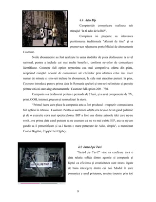 4.4 Adio Bip
Campaniede comunicare realizata sub
mesajul "Ia-ti adio de la BIP".
Campania isi propune sa intareasca
pozitionarea traditionala "Alaturi de tine" şi sa
promoveze relansarea portofoliului de abonamente
Cosmote.
Noile abonamente au fost realizate în urma studiilor de piata desfasurate la nivel
national, pentru a include cat mai multe beneficii, conform nevoilor de comunicare
identificate. Cosmote full option reprezinta cea mai competitiva oferta din piata,
acoperind complet nevoile de comunicare ale clientilor prin oferirea celui mai mare
numar de minute şi sms-uri incluse în abonament, la cele mai atractive preturi. în plus,
Cosmote introduce pentru prima data în Romania apeluri şi sms-uri nelimitate şi gratuite
pentru toti cei care aleg abonamentele Cosmote full option 200 - 730.
Campania s-a desfasurat pentru o perioada de 2 luni, şi a avut componente de TV,
print, OOH, internet, precum şi semnalizari în store.
“Primul lucru care place la campania asta a fost produsul - respectiv comunicarea
full option în reteaua Cosmote. Pentru o asemenea oferta era nevoie de un gand puternic
şi de o executie ceva mai spectaculoasa. BIP a fost una dintre primele idei care ne-au
venit...era prima data cand puteam sa ne asumam ca nu va mai exista BIP, asa ca ne-am
gandit sa il personificam şi sa-i facem o mare petrecere de Adio, simplu", a mentionat
Costin Bogdan, Copywriter Ogilvy.
4.5 Iarta-l pe Tavi
“Iarta-l pe Tavi!” vine sa confirme inca o
data relatia solida dintre agentie şi companie şi
faptul ca eficienta şi creativitatea sunt strans legate
de buna intelegere dintre cei doi. Modul în care
comunica e unul prietenos, respira tinerete prin toti
8
 