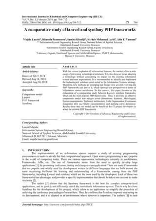 International Journal of Electrical and Computer Engineering (IJECE)
Vol. 9, No. 1, February 2019, pp. 704~712
ISSN: 2088-8708, DOI: 10.11591/ijece.v9i1.pp704-712  704
Journal homepage: http://iaescore.com/journals/index.php/IJECE
A comparative study of laravel and symfony PHP frameworks
Majida Laaziri1
, Khaoula Benmoussa2
, Samira Khoulji 3
, Kerkeb Mohamed Larbi4
, Abir El Yamami5
1,2,3Information System Engineering Resarch Group, National School of Applied Sciences,
Abdelmalek Essaadi University, Morocco
4Information System Engineering Resarch Group, Faculty of Sciences,
Abdelmalek Essaadi University, Morocco
5Laboratory Signals, Distributed Systems and Artificial Intelligence, ENSET Mohammedia,
Hassan II University, Morocco
Article Info ABSTRACT
Article history:
Received Feb 2, 2018
Revised Aug 14, 2018
Accepted Aug 30, 2018
With the current explosion of Information Systems, the market offers a wide
range of interesting technological solutions. Yet, this does not mean adopting
a technology without considering its impact on the existing information
system and user expectations. It is recommended to identify and implement
the technological solutions most suited to the Information Systems strategy.
Therefore, new methods are emerging and design tools are still evolving; the
PHP Frameworks are part of it, which open up new perspectives in terms of
information system enrichment. In this context, this paper focuses on the
elaboration of a comparative study between Laravel, symfony framworks,
which are the most popular PHP frameworks. Thus, it provides an effective
comparison model that merges seven dimensions: Features, Multilingual,
System requirements, Technical architecture, Code Organization, Continuous
Integration (CI) and finally Documentation and learning curve dimension.
Results show that our model can be beneficial for IT project developers to
select the suitable PHP Framework.
Keywords:
Comparison model
Laravel
PHP framework
Symfony
Copyright © 2019 Institute of Advanced Engineering and Science.
All rights reserved.
Corresponding Author:
Laaziri Majida,
Information System Engineering Resarch Group,
National School of Applied Sciences, Abdelmalek Essaâdi University,
Mhannech II, B.P 2121 Tetouan, Morocco.
Email: majida.laaziri@gmail.com
1. INTRODUCTION
The implementation of an information system requires a study of existing programming
environments in order to decide the best computational approach. Open source programming is very popular
in the world of computing today. There are various open-source technologies currently in use-libraries,
Frameworks, APIs, etc. The use of Frameworks stems from the need to quickly develop large
applications [1], by promoting code reuse, testing and changes to an application. There are many Frameworks
that are popular and widely used for development written in different languages that are built around the
same structuring facilitates the learning and understanding of a Frameworks, among them the PHP
frameworks, including Laravel and symfony which are the most used by the developers. Each of these two
frameworks has advantages and provides a specific implementation that should be taken into account to make
its choice [2].
The author [2] claims that the Symfony framework is the best for complex enterprise-level
applications, and to quickly and efficiently enrich the institution's information system. This is why he chose
Symfony for the development of his project; which refers to an application to simplify the procedure of
archiving the conference proceedings of researchers. Thus, he confirms that Symfony imposes structuring on
its development; and it is adapted to an environment where turnover is important. The authors [3] in their
 