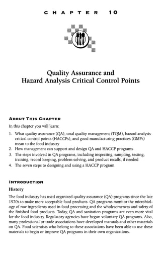 C H A P T E R IO 
Quality Assurance and 
Hazard Analysis Critical Control Points 
ABOUT THIS CHAPTER 
In this chapter you will learn: 
1. What quality assurance (QA), total quality management (TQM), hazard analysis 
critical control points (HACCPs), and good manufacturing practices (GMPs) 
mean to the food industry 
2. How management can support and design QA and HACCP programs 
3. The steps involved in QA programs, including inspecting, sampling, testing, 
training, record keeping, problem solving, and product recalls, if needed 
4. The seven steps to designing and using a HACCP program 
INTRODUCTION 
History 
The food industry has used organized quality assurance (QA) programs since the late 
1970s to make more acceptable food products. QA programs monitor the microbiol-ogy 
of raw ingredients used in food processing and the wholesomeness and safety of 
the finished food products. Today, QA and sanitation programs are even more vital 
for the food industry. Regulatory agencies have begun voluntary QA programs. Also, 
many professional or trade associations have developed manuals and other materials 
on QA. Food scientists who belong to these associations have been able to use these 
materials to begin or improve QA programs in their own organizations. 
 