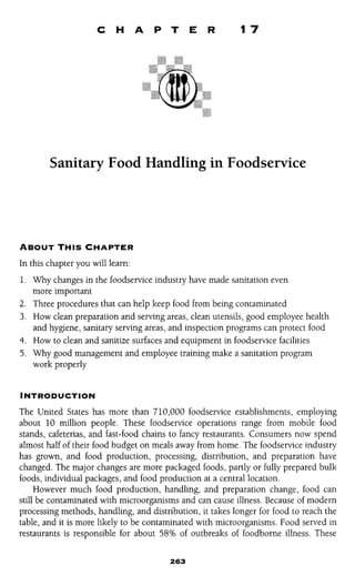 C H A P T E R 17 
Sanitary Food Handling in Foodservice 
ABOUT THIS CHAPTER 
In this chapter you will learn: 
1. Why changes in the Foodservice industry have made sanitation even 
more important 
2. Three procedures that can help keep food from being contaminated 
3. How clean preparation and serving areas, clean utensils, good employee health 
and hygiene, sanitary serving areas, and inspection programs can protect food 
4. How to clean and sanitize surfaces and equipment in foodservice facilities 
5. Why good management and employee training make a sanitation program 
work properly 
INTRODUCTION 
The United States has more than 710,000 foodservice establishments, employing 
about 10 million people. These foodservice operations range from mobile food 
stands, cafeterias, and fast-food chains to fancy restaurants. Consumers now spend 
almost half of their food budget on meals away from home. The foodservice industry 
has grown, and food production, processing, distribution, and preparation have 
changed. The major changes are more packaged foods, partly or fully prepared bulk 
foods, individual packages, and food production at a central location. 
However much food production, handling, and preparation change, food can 
still be contaminated with microorganisms and can cause illness. Because of modern 
processing methods, handling, and distribution, it takes longer for food to reach the 
table, and it is more likely to be contaminated with microorganisms. Food served in 
restaurants is responsible for about 58% of outbreaks of foodborne illness. These 
 