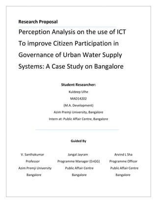Research Proposal
Perception Analysis on the use of ICT
To improve Citizen Participation in
Governance of Urban Water Supply
Systems: A Case Study on Bangalore
Student Researcher:
Kuldeep Ulhe
MAD14202
(M.A. Development)
Azim Premji University, Bangalore
Intern at: Public Affair Centre, Bangalore
Guided By
V. Santhakumar Jangal Jayram Arvind L Sha
Professor Programme Manager (EnGG) Programme Officer
Azim Premji University Public Affair Centre Public Affair Centre
Bangalore Bangalore Bangalore
 