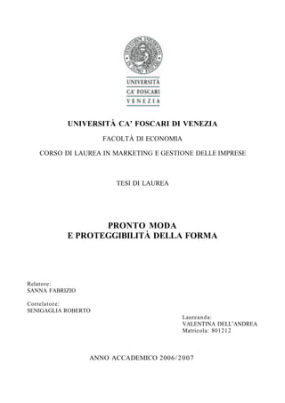 UNIVERSITÀ CA’ FOSCARI DI VENEZIA
                     FACOLTÀ DI ECONOMIA

   CORSO DI LAUREA IN MARKETING E GESTIONE DELLE IMPRESE



                        TESI DI LAUREA




                  PRONTO MODA
           E PROTEGGIBILITÀ DELLA FORMA




Relatore:
SANNA FABRIZIO

Correlatore:
SENIGAGLIA ROBERTO
                                           Laureanda:
                                           VALENTINA DELL’ANDREA
                                           Matricola: 801212



                 ANNO ACCADEMICO 2006 / 2 0 0 7
 