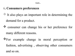 Cont…
6. Consumers preferences
 It also plays an important role in determining the
demand for a product.
 consumer can change his or her preference for
many different reasons.
For example change in moral perception or
fashion, advertising , observing other consumers
and so on.
 