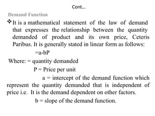 Cont…
Demand Function
It is a mathematical statement of the law of demand
that expresses the relationship between the quantity
demanded of product and its own price, Ceteris
Paribus. It is generally stated in linear form as follows:
=a-bP
Where: = quantity demanded
P = Price per unit
a = intercept of the demand function which
represent the quantity demanded that is independent of
price i.e. It is the demand dependent on other factors.
b = slope of the demand function.
 