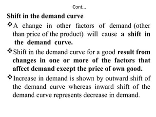 Cont…
Shift in the demand curve
A change in other factors of demand (other
than price of the product) will cause a shift in
the demand curve.
Shift in the demand curve for a good result from
changes in one or more of the factors that
affect demand except the price of own good.
Increase in demand is shown by outward shift of
the demand curve whereas inward shift of the
demand curve represents decrease in demand.
 