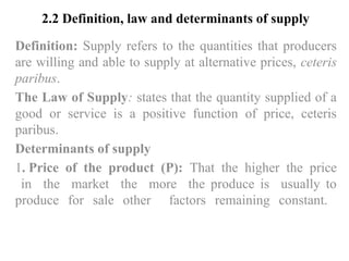 2.2 Definition, law and determinants of supply
Definition: Supply refers to the quantities that producers
are willing and able to supply at alternative prices, ceteris
paribus.
The Law of Supply: states that the quantity supplied of a
good or service is a positive function of price, ceteris
paribus.
Determinants of supply
1. Price of the product (P): That the higher the price
in the market the more the produce is usually to
produce for sale other factors remaining constant.
 