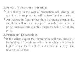 2. Prices of Factors of Production:
This change in the cost of production will change the
quantity that suppliers are willing to offer at any price.
An increase in factor prices should decrease the quantity
suppliers will offer at any price. A reduction in factor
prices increases the quantity suppliers will offer at any
price.
3. Producers’ Expectations
If the sellers expect that future price will rise, there will
be holding of goods to sell it later when the price is
higher. Thus, there will be a decrease in supply. The
reverse is also true.
 