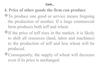 Cont…
4. Price of other goods the firm can produce
To produce one good or service means forgoing
the production of another. If a large commercial
farm produces both teff and wheat.
If the price of teff rises in the market, it is likely
to shift all resources (land, labor and machines)
to the production of teff and less wheat will be
produced.
Consequently, the supply of wheat will decrease
even if its price is unchanged.
 