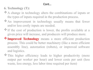 Cont…
6. Technology (T):
A change in technology alters the combinations of inputs or
the types of inputs required in the production process.
An improvement in technology usually means that fewer
and/or less costly inputs are needed.
If the cost of production is lower, the profits available at a
given price will increase, and producers will produce more.
Improved Technology means a more efficient production
process. This could be better machinery (like a more efficient
assembly line), automation (robots), or improved software
and logistics.
This higher efficiency leads to higher productivity (more
output per worker per hour) and lower costs per unit (less
waste, less energy, less labor time required per item)
 