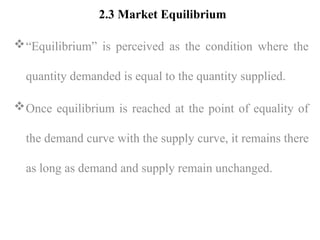 2.3 Market Equilibrium
“Equilibrium” is perceived as the condition where the
quantity demanded is equal to the quantity supplied.
Once equilibrium is reached at the point of equality of
the demand curve with the supply curve, it remains there
as long as demand and supply remain unchanged.
 