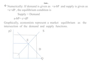 Cont…
 Numerically: If demand is given as =a-bP and supply is given as
=c+dP , the equilibrium condition is
Supply = Demand
a-bP= c+dP
Graphically, economists represent a market equilibrium as the
intersection of the demand and supply functions.
p2 S
E
D
Q
 