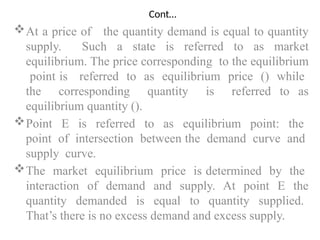 Cont…
At a price of the quantity demand is equal to quantity
supply. Such a state is referred to as market
equilibrium. The price corresponding to the equilibrium
point is referred to as equilibrium price () while
the corresponding quantity is referred to as
equilibrium quantity ().
Point E is referred to as equilibrium point: the
point of intersection between the demand curve and
supply curve.
The market equilibrium price is determined by the
interaction of demand and supply. At point E the
quantity demanded is equal to quantity supplied.
That’s there is no excess demand and excess supply.
 
