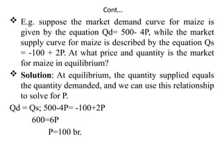 Cont…
 E.g. suppose the market demand curve for maize is
given by the equation Qd= 500- 4P, while the market
supply curve for maize is described by the equation Qs
= -100 + 2P. At what price and quantity is the market
for maize in equilibrium?
 Solution: At equilibrium, the quantity supplied equals
the quantity demanded, and we can use this relationship
to solve for P.
Qd = Qs; 500-4P= -100+2P
600=6P
P=100 br.
 