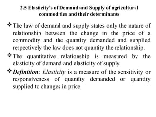 2.5 Elasticity’s of Demand and Supply of agricultural
commodities and their determinants
The law of demand and supply states only the nature of
relationship between the change in the price of a
commodity and the quantity demanded and supplied
respectively the law does not quantity the relationship.
The quantitative relationship is measured by the
elasticity of demand and elasticity of supply.
Definition: Elasticity is a measure of the sensitivity or
responsiveness of quantity demanded or quantity
supplied to changes in price.
 