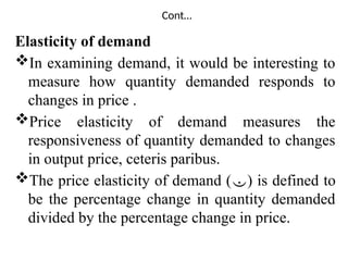 Cont…
Elasticity of demand
In examining demand, it would be interesting to
measure how quantity demanded responds to
changes in price .
Price elasticity of demand measures the
responsiveness of quantity demanded to changes
in output price, ceteris paribus.
The price elasticity of demand () is defined to
be the percentage change in quantity demanded
divided by the percentage change in price.
 