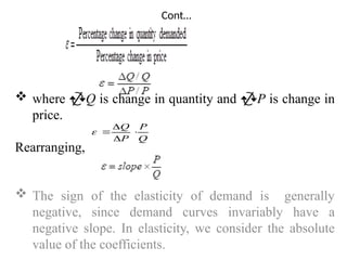 Cont…
 where Q is change in quantity and P is change in
price.
Rearranging,
 The sign of the elasticity of demand is generally
negative, since demand curves invariably have a
negative slope. In elasticity, we consider the absolute
value of the coefficients.
Q
P
P
Q





 