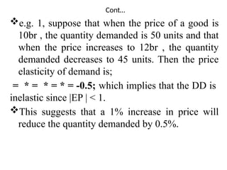 Cont…
e.g. 1, suppose that when the price of a good is
10br , the quantity demanded is 50 units and that
when the price increases to 12br , the quantity
demanded decreases to 45 units. Then the price
elasticity of demand is;
= * = * = * = -0.5; which implies that the DD is
inelastic since |EP | < 1.
This suggests that a 1% increase in price will
reduce the quantity demanded by 0.5%.
 