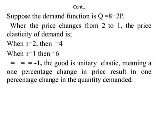 Cont…
Suppose the demand function is Q =8−2P.
When the price changes from 2 to 1, the price
elasticity of demand is;
When p=2, then =4
When p=1 then =6
= = = -1, the good is unitary elastic, meaning a
one percentage change in price result in one
percentage change in the quantity demanded.
 