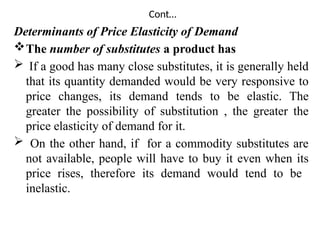 Cont…
Determinants of Price Elasticity of Demand
The number of substitutes a product has
 If a good has many close substitutes, it is generally held
that its quantity demanded would be very responsive to
price changes, its demand tends to be elastic. The
greater the possibility of substitution , the greater the
price elasticity of demand for it.
 On the other hand, if for a commodity substitutes are
not available, people will have to buy it even when its
price rises, therefore its demand would tend to be
inelastic.
 