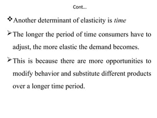 Cont…
Another determinant of elasticity is time
The longer the period of time consumers have to
adjust, the more elastic the demand becomes.
This is because there are more opportunities to
modify behavior and substitute different products
over a longer time period.
 