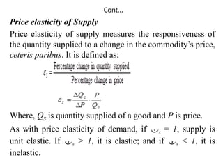 Cont…
Price elasticity of Supply
Price elasticity of supply measures the responsiveness of
the quantity supplied to a change in the commodity’s price,
ceteris paribus. It is defined as:
Where, QS is quantity supplied of a good and P is price.
As with price elasticity of demand, if s = 1, supply is
unit elastic. If s > 1, it is elastic; and if s < 1, it is
inelastic.
 