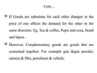 Cont…
 If Goods are substitute for each other changes in the
price of one affects the demand for the other in the
same direction. Eg. Tea & coffee, Pepsi and coca, bread
and injera.
 However, Complementary goods are goods that are
consumed together. For example gun &gun powder,
camera & film, petroleum & vehicle.
 