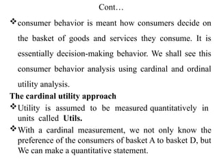 Cont…
consumer behavior is meant how consumers decide on
the basket of goods and services they consume. It is
essentially decision-making behavior. We shall see this
consumer behavior analysis using cardinal and ordinal
utility analysis.
The cardinal utility approach
Utility is assumed to be measured quantitatively in
units called Utils.
With a cardinal measurement, we not only know the
preference of the consumers of basket A to basket D, but
We can make a quantitative statement.
 