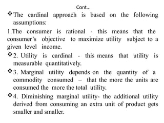 Cont…
The cardinal approach is based on the following
assumptions:
1.The consumer is rational - this means that the
consumer’s objective to maximize utility subject to a
given level income.
2. Utility is cardinal - this means that utility is
measurable quantitatively.
3. Marginal utility depends on the quantity of a
commodity consumed – that the more the units are
consumed the more the total utility.
4. Diminishing marginal utility- the additional utility
derived from consuming an extra unit of product gets
smaller and smaller.
 