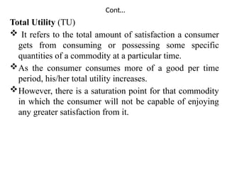 Cont…
Total Utility (TU)
 It refers to the total amount of satisfaction a consumer
gets from consuming or possessing some specific
quantities of a commodity at a particular time.
As the consumer consumes more of a good per time
period, his/her total utility increases.
However, there is a saturation point for that commodity
in which the consumer will not be capable of enjoying
any greater satisfaction from it.
 