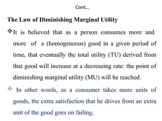 Cont…
The Law of Diminishing Marginal Utility
It is believed that as a person consumes more and
more of a (homogeneous) good in a given period of
time, that eventually the total utility (TU) derived from
that good will increase at a decreasing rate: the point of
diminishing marginal utility (MU) will be reached.
 In other words, as a consumer takes more units of
goods, the extra satisfaction that he drives from an extra
unit of the good goes on failing.
 